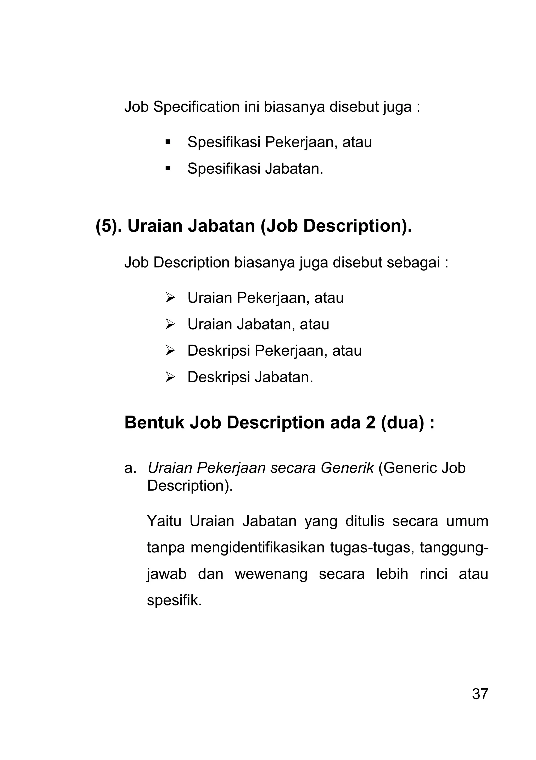 37 
Job Specification ini biasanya disebut juga : 
 Spesifikasi Pekerjaan, atau 
 Spesifikasi Jabatan. 
(5). Uraian Jabatan (Job Description). Job Description biasanya juga disebut sebagai : 
 Uraian Pekerjaan, atau 
 Uraian Jabatan, atau 
 Deskripsi Pekerjaan, atau 
 Deskripsi Jabatan. 
Bentuk Job Description ada 2 (dua) : 
a. Uraian Pekerjaan secara Generik (Generic Job Description). 
Yaitu Uraian Jabatan yang ditulis secara umum tanpa mengidentifikasikan tugas-tugas, tanggung- jawab dan wewenang secara lebih rinci atau spesifik.  