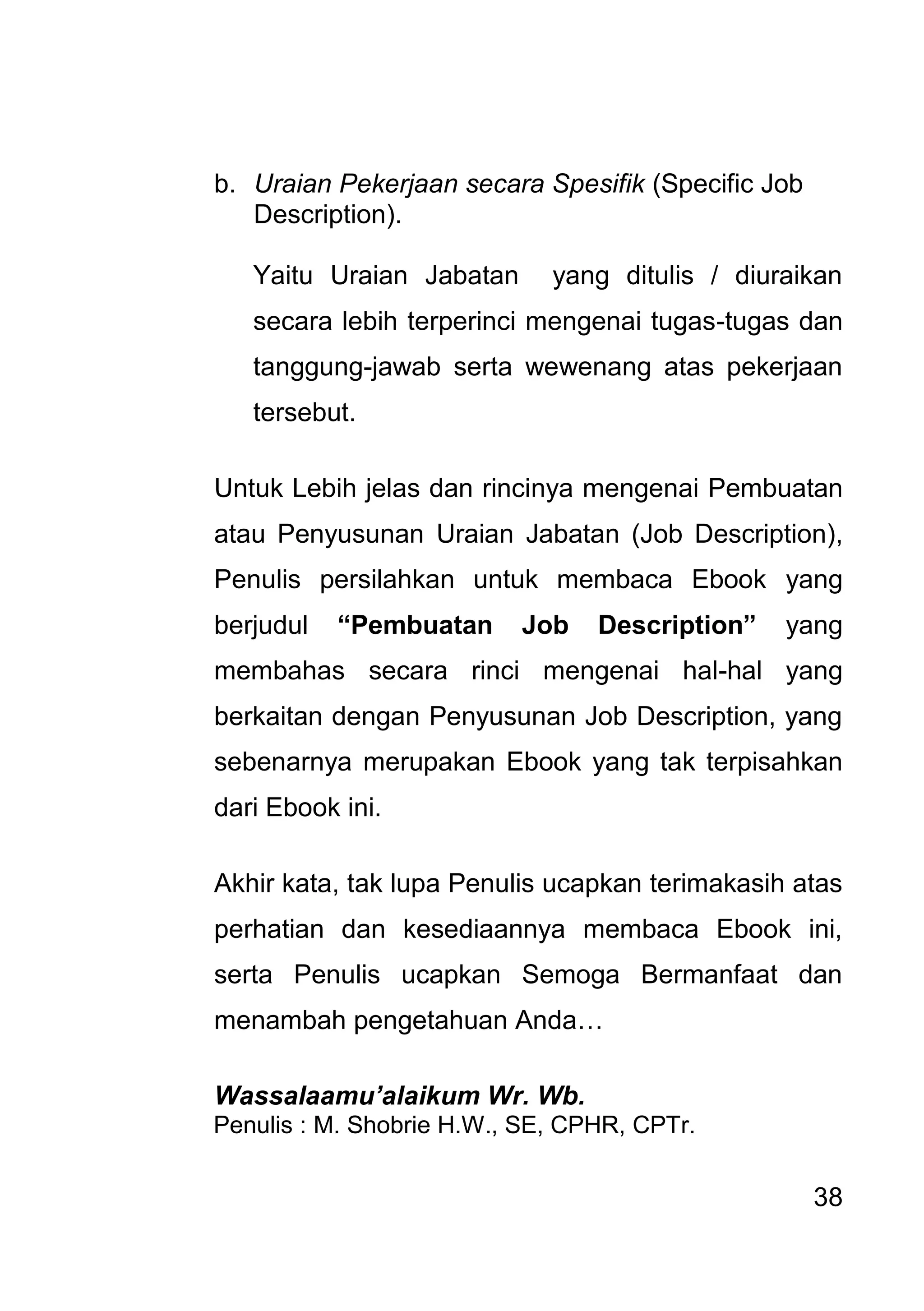 38 
b. Uraian Pekerjaan secara Spesifik (Specific Job Description). 
Yaitu Uraian Jabatan yang ditulis / diuraikan secara lebih terperinci mengenai tugas-tugas dan tanggung-jawab serta wewenang atas pekerjaan tersebut. Untuk Lebih jelas dan rincinya mengenai Pembuatan atau Penyusunan Uraian Jabatan (Job Description), Penulis persilahkan untuk membaca Ebook yang berjudul “Pembuatan Job Description” yang membahas secara rinci mengenai hal-hal yang berkaitan dengan Penyusunan Job Description, yang sebenarnya merupakan Ebook yang tak terpisahkan dari Ebook ini. Akhir kata, tak lupa Penulis ucapkan terimakasih atas perhatian dan kesediaannya membaca Ebook ini, serta Penulis ucapkan Semoga Bermanfaat dan menambah pengetahuan Anda… Wassalaamu’alaikum Wr. Wb. Penulis : M. Shobrie H.W., SE, CPHR, CPTr. 
 