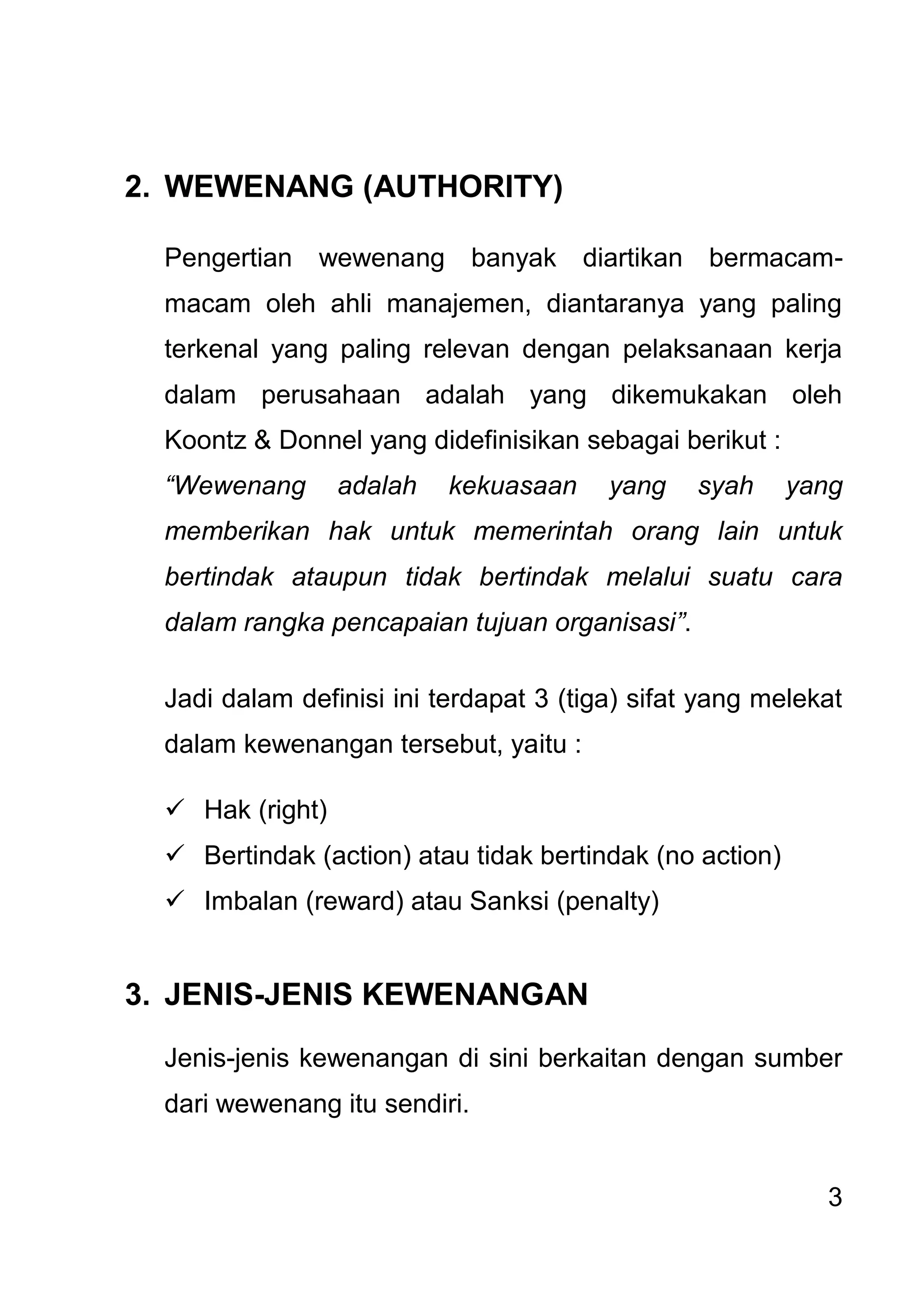 3 
2. WEWENANG (AUTHORITY) 
Pengertian wewenang banyak diartikan bermacam- macam oleh ahli manajemen, diantaranya yang paling terkenal yang paling relevan dengan pelaksanaan kerja dalam perusahaan adalah yang dikemukakan oleh Koontz & Donnel yang didefinisikan sebagai berikut : “Wewenang adalah kekuasaan yang syah yang memberikan hak untuk memerintah orang lain untuk bertindak ataupun tidak bertindak melalui suatu cara dalam rangka pencapaian tujuan organisasi”. Jadi dalam definisi ini terdapat 3 (tiga) sifat yang melekat dalam kewenangan tersebut, yaitu : 
 Hak (right) 
 Bertindak (action) atau tidak bertindak (no action) 
 Imbalan (reward) atau Sanksi (penalty) 
3. JENIS-JENIS KEWENANGAN 
Jenis-jenis kewenangan di sini berkaitan dengan sumber dari wewenang itu sendiri.  