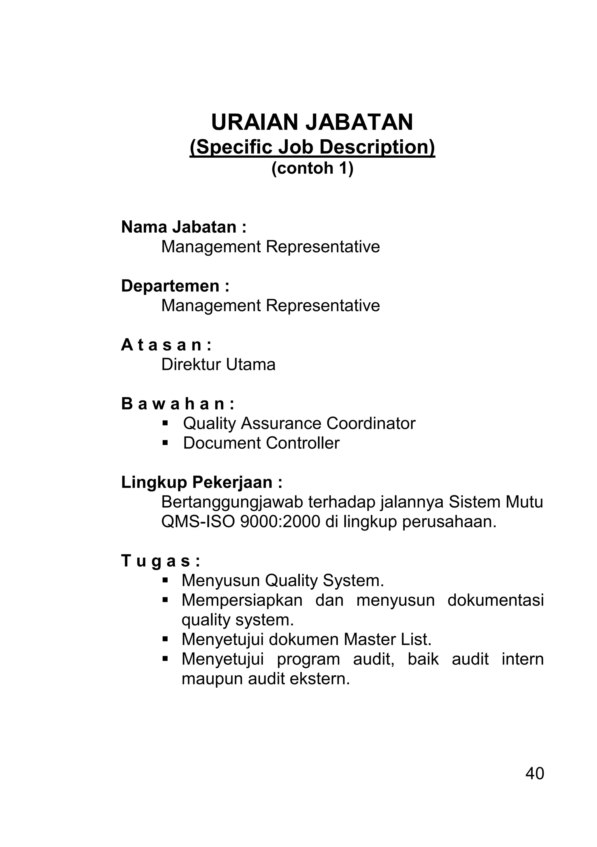 40 
URAIAN JABATAN (Specific Job Description) (contoh 1) Nama Jabatan : Management Representative Departemen : Management Representative A t a s a n : Direktur Utama B a w a h a n : 
 Quality Assurance Coordinator 
 Document Controller 
Lingkup Pekerjaan : Bertanggungjawab terhadap jalannya Sistem Mutu QMS-ISO 9000:2000 di lingkup perusahaan. T u g a s : 
 Menyusun Quality System. 
 Mempersiapkan dan menyusun dokumentasi quality system. 
 Menyetujui dokumen Master List. 
 Menyetujui program audit, baik audit intern maupun audit ekstern. 
 