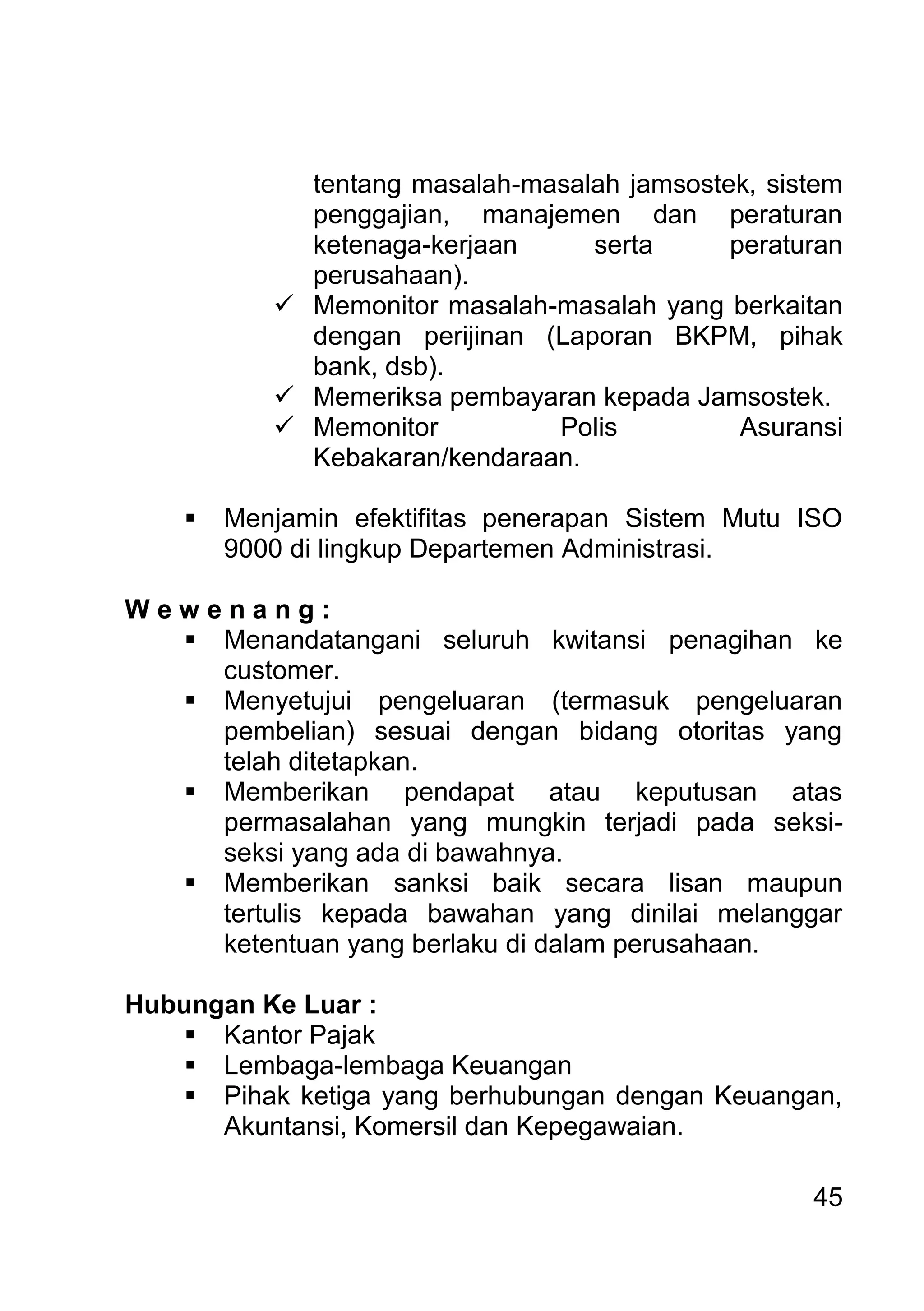 45 
tentang masalah-masalah jamsostek, sistem penggajian, manajemen dan peraturan ketenaga-kerjaan serta peraturan perusahaan). 
 Memonitor masalah-masalah yang berkaitan dengan perijinan (Laporan BKPM, pihak bank, dsb). 
 Memeriksa pembayaran kepada Jamsostek. 
 Memonitor Polis Asuransi Kebakaran/kendaraan. 
 Menjamin efektifitas penerapan Sistem Mutu ISO 9000 di lingkup Departemen Administrasi. 
W e w e n a n g : 
 Menandatangani seluruh kwitansi penagihan ke customer. 
 Menyetujui pengeluaran (termasuk pengeluaran pembelian) sesuai dengan bidang otoritas yang telah ditetapkan. 
 Memberikan pendapat atau keputusan atas permasalahan yang mungkin terjadi pada seksi- seksi yang ada di bawahnya. 
 Memberikan sanksi baik secara lisan maupun tertulis kepada bawahan yang dinilai melanggar ketentuan yang berlaku di dalam perusahaan. 
Hubungan Ke Luar : 
 Kantor Pajak 
 Lembaga-lembaga Keuangan 
 Pihak ketiga yang berhubungan dengan Keuangan, Akuntansi, Komersil dan Kepegawaian. 
 