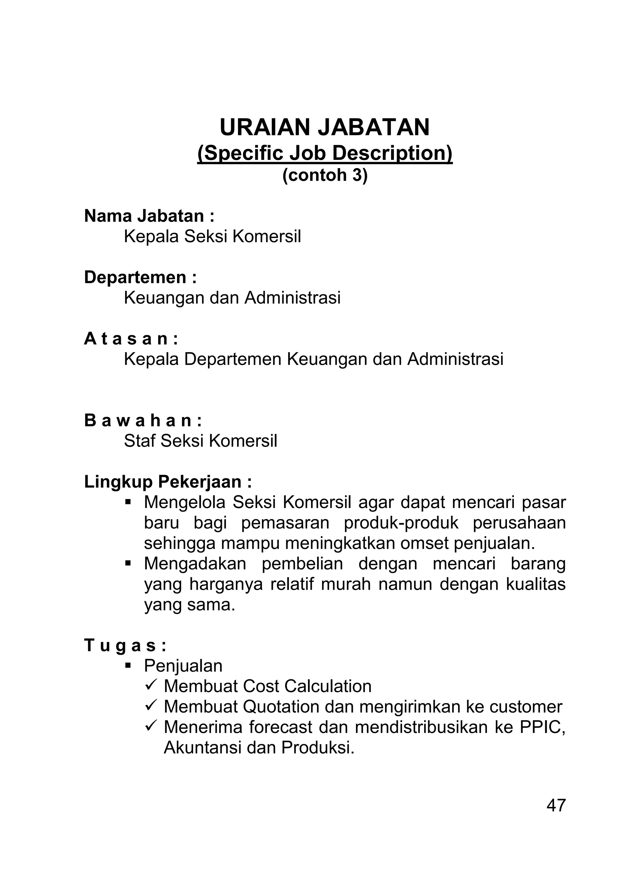 47 
URAIAN JABATAN (Specific Job Description) (contoh 3) Nama Jabatan : Kepala Seksi Komersil Departemen : Keuangan dan Administrasi A t a s a n : Kepala Departemen Keuangan dan Administrasi B a w a h a n : Staf Seksi Komersil Lingkup Pekerjaan : 
 Mengelola Seksi Komersil agar dapat mencari pasar baru bagi pemasaran produk-produk perusahaan sehingga mampu meningkatkan omset penjualan. 
 Mengadakan pembelian dengan mencari barang yang harganya relatif murah namun dengan kualitas yang sama. 
T u g a s : 
 Penjualan 
 Membuat Cost Calculation 
 Membuat Quotation dan mengirimkan ke customer 
 Menerima forecast dan mendistribusikan ke PPIC, Akuntansi dan Produksi.  