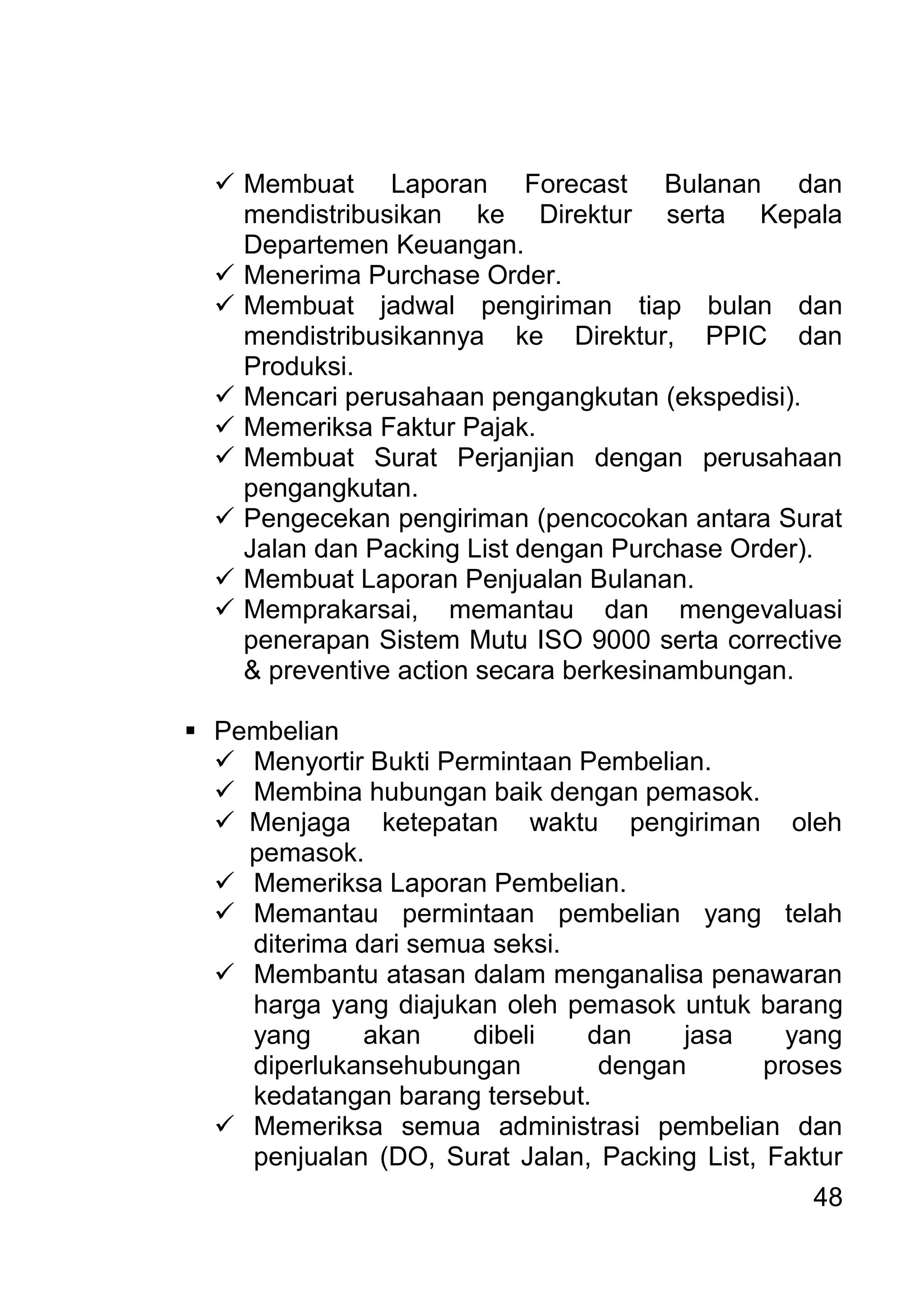 48 
 Membuat Laporan Forecast Bulanan dan mendistribusikan ke Direktur serta Kepala Departemen Keuangan. 
 Menerima Purchase Order. 
 Membuat jadwal pengiriman tiap bulan dan mendistribusikannya ke Direktur, PPIC dan Produksi. 
 Mencari perusahaan pengangkutan (ekspedisi). 
 Memeriksa Faktur Pajak. 
 Membuat Surat Perjanjian dengan perusahaan pengangkutan. 
 Pengecekan pengiriman (pencocokan antara Surat Jalan dan Packing List dengan Purchase Order). 
 Membuat Laporan Penjualan Bulanan. 
 Memprakarsai, memantau dan mengevaluasi penerapan Sistem Mutu ISO 9000 serta corrective & preventive action secara berkesinambungan. 
 Pembelian 
 Menyortir Bukti Permintaan Pembelian. 
 Membina hubungan baik dengan pemasok. 
 Menjaga ketepatan waktu pengiriman oleh pemasok. 
 Memeriksa Laporan Pembelian. 
 Memantau permintaan pembelian yang telah diterima dari semua seksi. 
 Membantu atasan dalam menganalisa penawaran harga yang diajukan oleh pemasok untuk barang yang akan dibeli dan jasa yang diperlukansehubungan dengan proses kedatangan barang tersebut. 
 Memeriksa semua administrasi pembelian dan penjualan (DO, Surat Jalan, Packing List, Faktur  