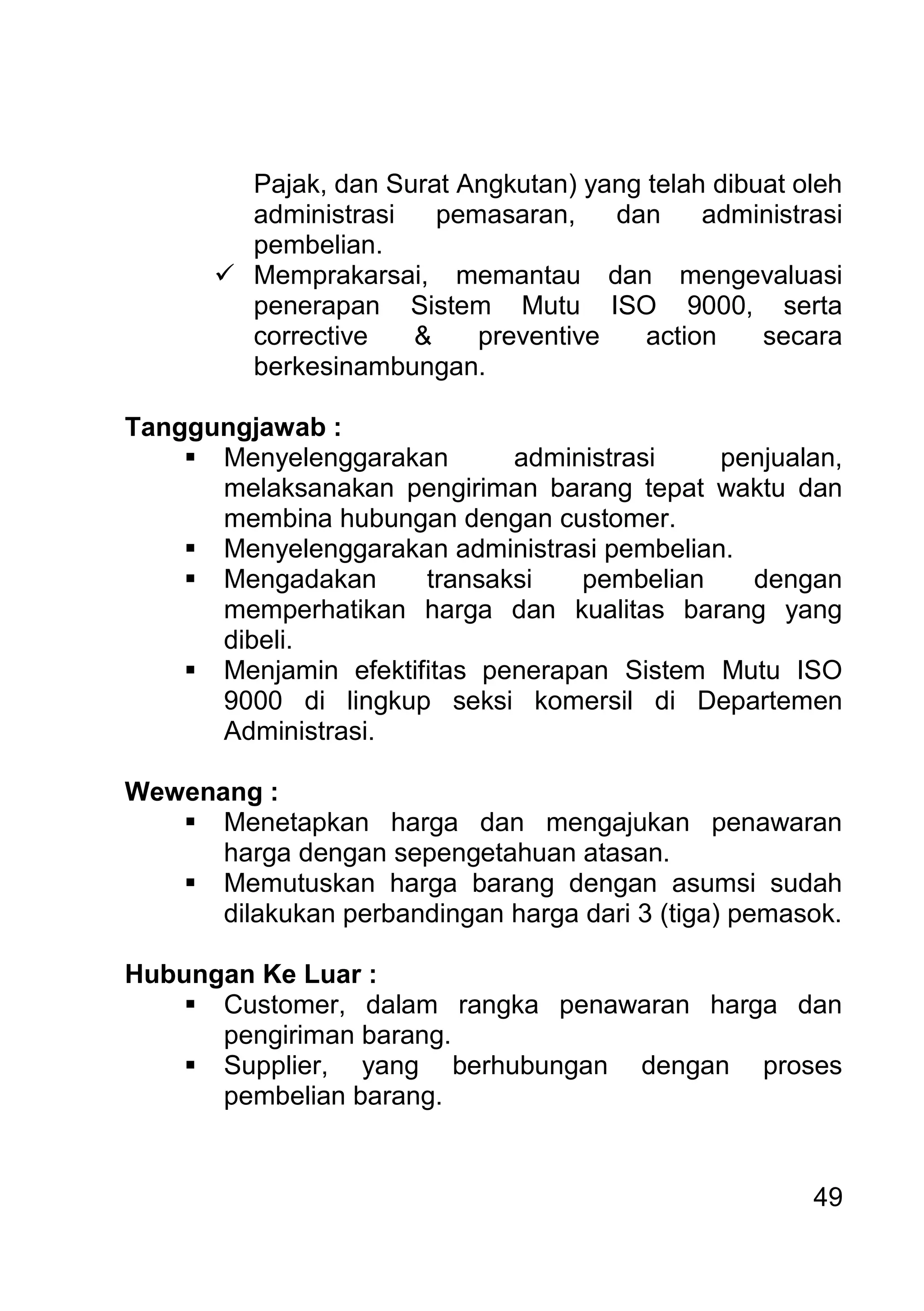 49 
Pajak, dan Surat Angkutan) yang telah dibuat oleh administrasi pemasaran, dan administrasi pembelian. 
 Memprakarsai, memantau dan mengevaluasi penerapan Sistem Mutu ISO 9000, serta corrective & preventive action secara berkesinambungan. 
Tanggungjawab : 
 Menyelenggarakan administrasi penjualan, melaksanakan pengiriman barang tepat waktu dan membina hubungan dengan customer. 
 Menyelenggarakan administrasi pembelian. 
 Mengadakan transaksi pembelian dengan memperhatikan harga dan kualitas barang yang dibeli. 
 Menjamin efektifitas penerapan Sistem Mutu ISO 9000 di lingkup seksi komersil di Departemen Administrasi. 
Wewenang : 
 Menetapkan harga dan mengajukan penawaran harga dengan sepengetahuan atasan. 
 Memutuskan harga barang dengan asumsi sudah dilakukan perbandingan harga dari 3 (tiga) pemasok. 
Hubungan Ke Luar : 
 Customer, dalam rangka penawaran harga dan pengiriman barang. 
 Supplier, yang berhubungan dengan proses pembelian barang. 
 