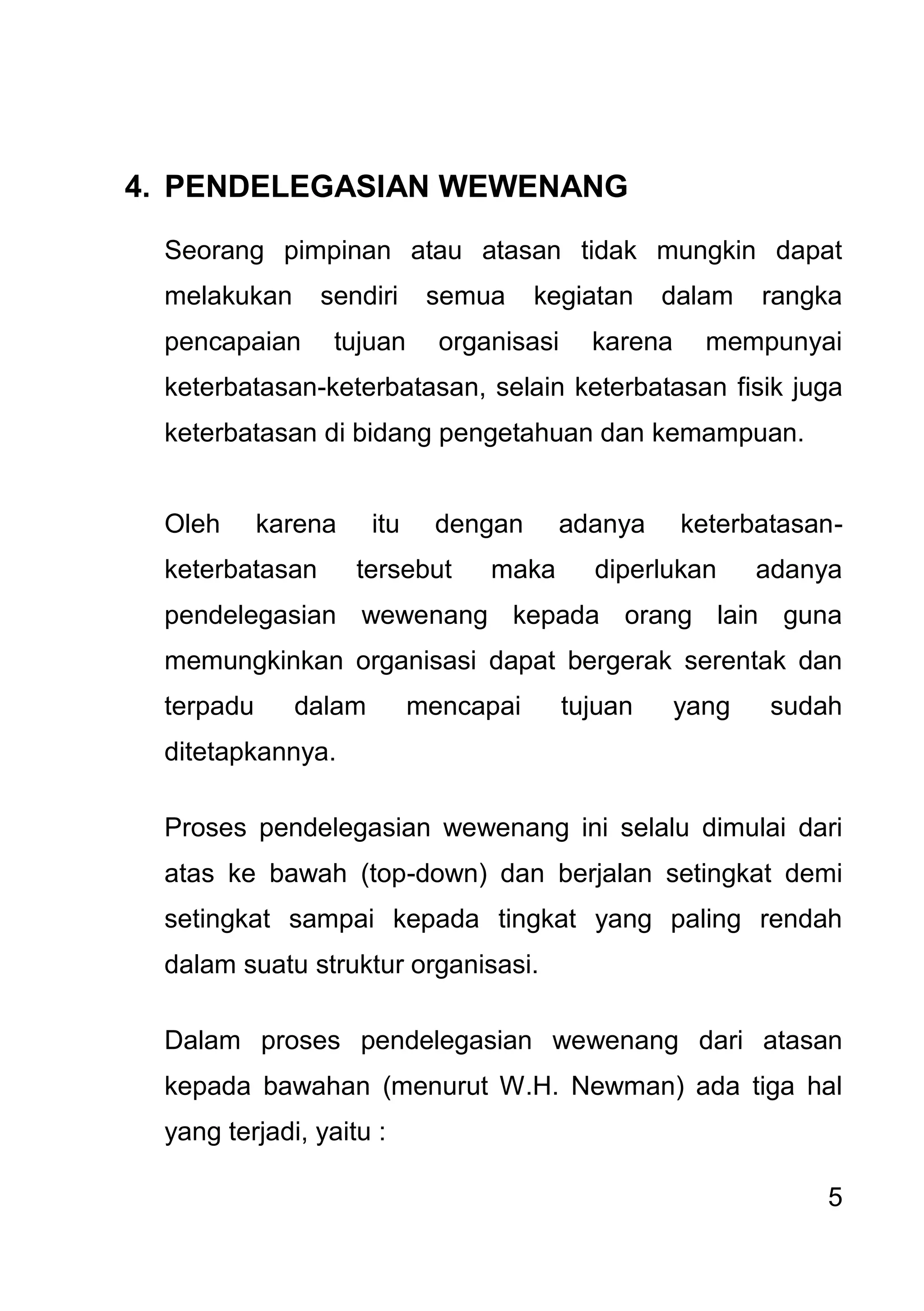 5 
4. PENDELEGASIAN WEWENANG 
Seorang pimpinan atau atasan tidak mungkin dapat melakukan sendiri semua kegiatan dalam rangka pencapaian tujuan organisasi karena mempunyai keterbatasan-keterbatasan, selain keterbatasan fisik juga keterbatasan di bidang pengetahuan dan kemampuan. Oleh karena itu dengan adanya keterbatasan- keterbatasan tersebut maka diperlukan adanya pendelegasian wewenang kepada orang lain guna memungkinkan organisasi dapat bergerak serentak dan terpadu dalam mencapai tujuan yang sudah ditetapkannya. Proses pendelegasian wewenang ini selalu dimulai dari atas ke bawah (top-down) dan berjalan setingkat demi setingkat sampai kepada tingkat yang paling rendah dalam suatu struktur organisasi. Dalam proses pendelegasian wewenang dari atasan kepada bawahan (menurut W.H. Newman) ada tiga hal yang terjadi, yaitu :  