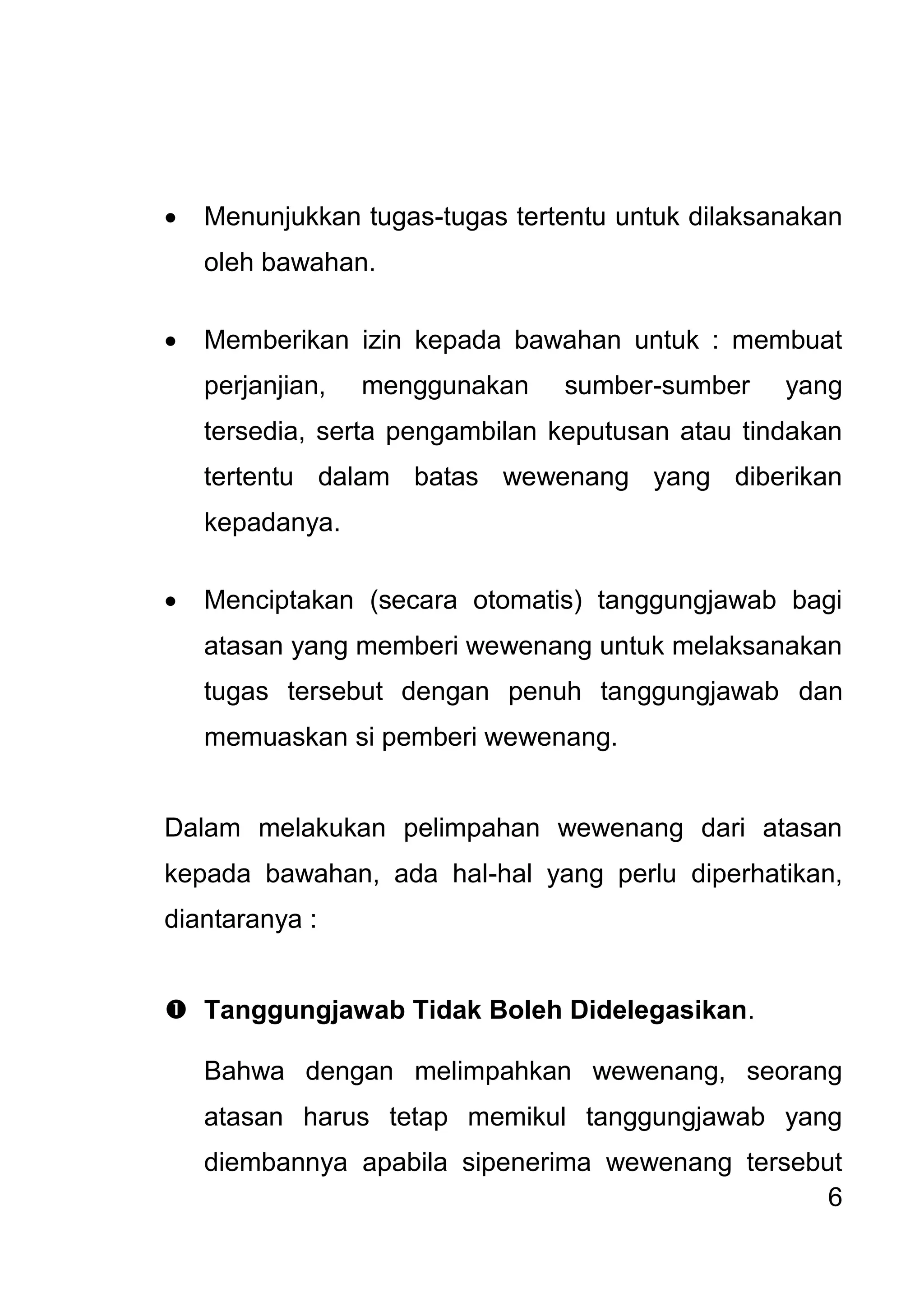 6 
 Menunjukkan tugas-tugas tertentu untuk dilaksanakan oleh bawahan. 
 Memberikan izin kepada bawahan untuk : membuat perjanjian, menggunakan sumber-sumber yang tersedia, serta pengambilan keputusan atau tindakan tertentu dalam batas wewenang yang diberikan kepadanya. 
 Menciptakan (secara otomatis) tanggungjawab bagi atasan yang memberi wewenang untuk melaksanakan tugas tersebut dengan penuh tanggungjawab dan memuaskan si pemberi wewenang. 
Dalam melakukan pelimpahan wewenang dari atasan kepada bawahan, ada hal-hal yang perlu diperhatikan, diantaranya : 
 Tanggungjawab Tidak Boleh Didelegasikan. 
Bahwa dengan melimpahkan wewenang, seorang atasan harus tetap memikul tanggungjawab yang diembannya apabila sipenerima wewenang tersebut  