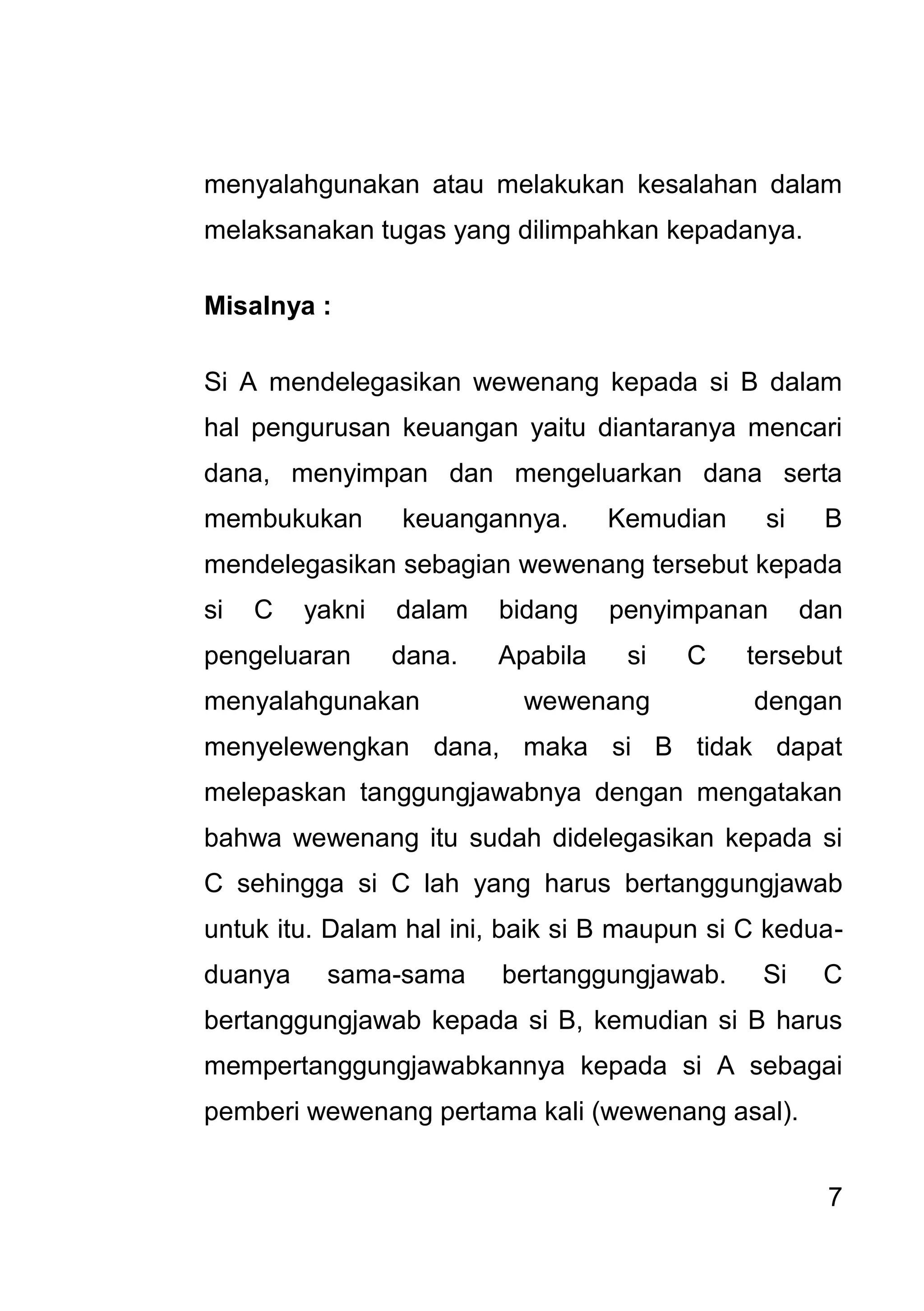 7 
menyalahgunakan atau melakukan kesalahan dalam melaksanakan tugas yang dilimpahkan kepadanya. Misalnya : Si A mendelegasikan wewenang kepada si B dalam hal pengurusan keuangan yaitu diantaranya mencari dana, menyimpan dan mengeluarkan dana serta membukukan keuangannya. Kemudian si B mendelegasikan sebagian wewenang tersebut kepada si C yakni dalam bidang penyimpanan dan pengeluaran dana. Apabila si C tersebut menyalahgunakan wewenang dengan menyelewengkan dana, maka si B tidak dapat melepaskan tanggungjawabnya dengan mengatakan bahwa wewenang itu sudah didelegasikan kepada si C sehingga si C lah yang harus bertanggungjawab untuk itu. Dalam hal ini, baik si B maupun si C kedua- duanya sama-sama bertanggungjawab. Si C bertanggungjawab kepada si B, kemudian si B harus mempertanggungjawabkannya kepada si A sebagai pemberi wewenang pertama kali (wewenang asal).  