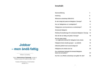 Innehåll:
Sammanfattning
Inledning

10

Hur ser fattigdomen ut i verkligheten?

11

Fattigdomen som konsekvens av arbetslinjen?

12

Arbetande fattigdom

14

Politiska förutsättningar för arbetande fattigdom i Sverige

15

Går det att var fattig och jobba i Sverige?

Utgivare: Arbetarrörelsens Tankesmedja, asmedjan.se
Författaren ansvarar för innehåll och åsikter i texten.

8

Är det rimligt att prata om fattigdom i Sverige?

------------------------------------------------Författare: Lina Stenberg

6

Alliansens arbetslinje 2006-2013

Jobbar
– men ändå fattig

4

18

Att inte jobba heltid
– en avgörande skillnad för fattigdom trots arbete

18

Fattigdom bland utsatta grupper – ny statistik

19

Utländsk jämfört med svensk bakgrund

21

Fattigdom och arbete över tid

22

Hur arbetslinjen bidragit till minskad fattigdom
bland de som jobbar?

23

Hur får vi en effektiv arbetslinje som gäller för alla?

24

Produktion: AiP Sidverkstad, 105 60 Stockholm
december 2013
3

 