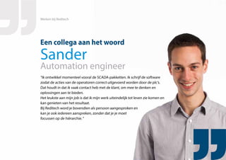 “Ik ontwikkel momenteel vooral de SCADA-pakketten. Ik schrijf de software
zodat de acties van de operatoren correct uitgevoerd worden door de plc’s.
Dat houdt in dat ik vaak contact heb met de klant, om mee te denken en
oplossingen aan te bieden.
Het leukste aan mijn job is dat ik mijn werk uiteindelijk tot leven zie komen en
kan genieten van het resultaat.
Bij Reditech word je bovendien als persoon aangesproken en
kan je ook iedereen aanspreken, zonder dat je je moet
focussen op de hiërarchie. “
Een collega aan het woord
Sander
Automation engineer
Werken bij Reditech
 