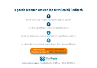 Vind jouw job op www.reditech.be/vacatures
of solliciteer spontaan via jobs@reditechgroup.com
Reditech Engineering bvba - Frans Boelplein 15 – 9140 Temse - Tel: +32 (0)3 710 50 56
4 goede redenen om een job te willen bij Reditech
Je wilt werken op een plek waar je elke dag kan bijleren
Je wilt mogelijkheden krijgen om door te groeien
Je wilt jouw kennis en ervaring gebruiken in verschillende sectoren
Je wilt werken in een bedrijf waar iedereen direct aanspreekbaar is
1
2
3
4
 