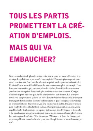 tous les partis
promettent la cré-
ation d’emplois.
mais qui Va
embaucher?

Nous avons besoin de plus d’emplois, notamment pour les jeunes. Certains pen-
sent que les politiciens peuvent créer des emplois. D’autres espèrent que de nou-
veaux emplois vont être créés dans le secteur public ou les grandes industries. Le
Parti du Centre a une idée différente du secteur où ces emplois vont surgir. Dans
le secteur des services, par exemple, dans les crèches, les cafés et les restaurants
; et dans des entreprises de technologies environnementales avancées. Ce type
d’emploi ne peut être créé que par les entrepreneurs eux-mêmes. Les entrepre-
neurs sont des personnes qui ont un rêve. Ils sont désireux d’investir leur temps et
leur argent dans une idée. Lorsque l’idée marche et que l’entreprise se développe
en embauchant plus de personnel, ce rêve peut devenir réalité. Un gouvernement
peut rendre les rêves plus faciles à réaliser. Quel gouvernement, selon vous, sera
capable d’aider la plupart des entreprises à démarrer, à se développer et à grandir
? La gauche, avec ses augmentations de taxes, ses pressions sur les employés et ses
lois strictes pour les séniors ? Ou bien est-ce l’Alliance et le Parti du Centre, qui
seront capables de tracer le chemin pour plus d’emploi dans de nouvelles entrepri-
ses?
 