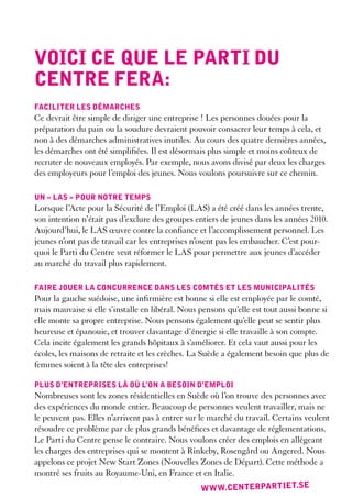 Voici ce que le parti du
centre Fera:
Faciliter les démarches
Ce devrait être simple de diriger une entreprise ! Les personnes douées pour la
préparation du pain ou la soudure devraient pouvoir consacrer leur temps à cela, et
non à des démarches administratives inutiles. Au cours des quatre dernières années,
les démarches ont été simplifiées. Il est désormais plus simple et moins coûteux de
recruter de nouveaux employés. Par exemple, nous avons divisé par deux les charges
des employeurs pour l’emploi des jeunes. Nous voulons poursuivre sur ce chemin.

un « las » pour notre temps
Lorsque l’Acte pour la Sécurité de l’Emploi (LAS) a été créé dans les années trente,
son intention n’était pas d’exclure des groupes entiers de jeunes dans les années 2010.
Aujourd’hui, le LAS œuvre contre la confiance et l’accomplissement personnel. Les
jeunes n’ont pas de travail car les entreprises n’osent pas les embaucher. C’est pour-
quoi le Parti du Centre veut réformer le LAS pour permettre aux jeunes d’accéder
au marché du travail plus rapidement.

Faire jouer la concurrence dans les comtés et les municipalités
Pour la gauche suédoise, une infirmière est bonne si elle est employée par le comté,
mais mauvaise si elle s’installe en libéral. Nous pensons qu’elle est tout aussi bonne si
elle monte sa propre entreprise. Nous pensons également qu’elle peut se sentir plus
heureuse et épanouie, et trouver davantage d’énergie si elle travaille à son compte.
Cela incite également les grands hôpitaux à s’améliorer. Et cela vaut aussi pour les
écoles, les maisons de retraite et les crèches. La Suède a également besoin que plus de
femmes soient à la tête des entreprises!

plus d’entreprises là où l’on a besoin d’emploi
Nombreuses sont les zones résidentielles en Suède où l’on trouve des personnes avec
des expériences du monde entier. Beaucoup de personnes veulent travailler, mais ne
le peuvent pas. Elles n’arrivent pas à entrer sur le marché du travail. Certains veulent
résoudre ce problème par de plus grands bénéfices et davantage de réglementations.
Le Parti du Centre pense le contraire. Nous voulons créer des emplois en allégeant
les charges des entreprises qui se montent à Rinkeby, Rosengård ou Angered. Nous
appelons ce projet New Start Zones (Nouvelles Zones de Départ). Cette méthode a
montré ses fruits au Royaume-Uni, en France et en Italie.
                                                  ww w.centerpart iet.se
 