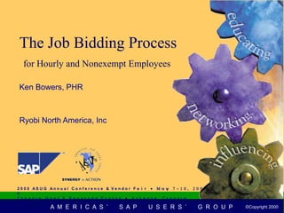 The Job Bidding Process
   for Hourly and Nonexempt Employees

 Ken Bowers, PHR



 Ryobi North America, Inc




2 0 0 0 AS U G An n u a l C o n f e r e n c e & V e n d o r F a i r • Μ α ψ 7 − 1 0 ,   2 0 0
0
Γ ε ο ρ γ ι α Ω ο ρ λ δ Χ ο ν γ ρ ε σ σ Χ ε ν τ ε ρ • Α τ λ α ν τ α Γ ε ο ρ γ ι α
   2 0 0 0 AS UG An n u a l Co n f e r e n c e & V e n d o r F a i r • Μ α ψ            7 − 1 0 ,   2 0 0 0 ©Copyright
                A M E R I C A S ’                 S A P         U S E R S ’               G R O U P© Copyright 20002000
                                                                                                  2000 ©Copyright
 