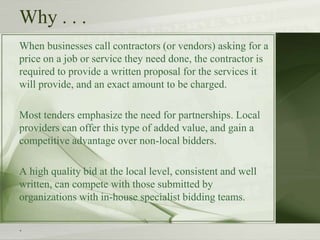 Why . . .
When businesses call contractors (or vendors) asking for a
price on a job or service they need done, the contractor is
required to provide a written proposal for the services it
will provide, and an exact amount to be charged.
Most tenders emphasize the need for partnerships. Local
providers can offer this type of added value, and gain a
competitive advantage over non-local bidders.
A high quality bid at the local level, consistent and well
written, can compete with those submitted by
organizations with in-house specialist bidding teams.
.
 