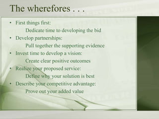 The wherefores . . .
• First things first:
Dedicate time to developing the bid
• Develop partnerships:
Pull together the supporting evidence
• Invest time to develop a vision:
Create clear positive outcomes
• Realize your proposed service:
Define why your solution is best
• Describe your competitive advantage:
Prove out your added value
 