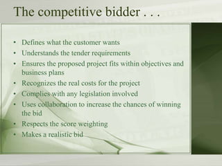 The competitive bidder . . .
• Defines what the customer wants
• Understands the tender requirements
• Ensures the proposed project fits within objectives and
business plans
• Recognizes the real costs for the project
• Complies with any legislation involved
• Uses collaboration to increase the chances of winning
the bid
• Respects the score weighting
• Makes a realistic bid
 