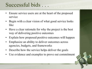 Successful bids . . .
• Ensure service users are at the heart of the proposed
service
• Begin with a clear vision of what good service looks
like
• Have a clear rationale for why the project is the best
way of delivering positive outcomes
• Explain how proposed positive outcomes will happen
• Emphasize an ability to deliver outcomes across
agencies, budgets, and frameworks
• Describe how the service helps deliver the goals
• Use evidence and examples to prove out commitment
 