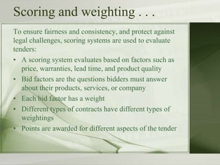 Scoring and weighting . . .
To ensure fairness and consistency, and protect against
legal challenges, scoring systems are used to evaluate
tenders:
• A scoring system evaluates based on factors such as
price, warranties, lead time, and product quality
• Bid factors are the questions bidders must answer
about their products, services, or company
• Each bid factor has a weight
• Different types of contracts have different types of
weightings
• Points are awarded for different aspects of the tender
 