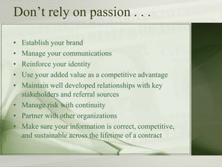 Don’t rely on passion . . .
• Establish your brand
• Manage your communications
• Reinforce your identity
• Use your added value as a competitive advantage
• Maintain well developed relationships with key
stakeholders and referral sources
• Manage risk with continuity
• Partner with other organizations
• Make sure your information is correct, competitive,
and sustainable across the lifetime of a contract
 