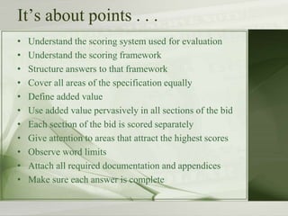 It’s about points . . .
• Understand the scoring system used for evaluation
• Understand the scoring framework
• Structure answers to that framework
• Cover all areas of the specification equally
• Define added value
• Use added value pervasively in all sections of the bid
• Each section of the bid is scored separately
• Give attention to areas that attract the highest scores
• Observe word limits
• Attach all required documentation and appendices
• Make sure each answer is complete
 