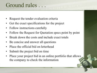 Ground rules . . .
• Request the tender evaluation criteria
• Get the exact specifications for the project
• Follow instructions carefully
• Follow the Request for Quotation specs point by point
• Break down the costs and include exact totals
• Be concise and answer all questions
• Place the official bid on letterhead
• Submit the project bid on time
• Place your project bid in an online portfolio that allows
the company to check the information
 