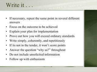 Write it . . .
• If necessary, repeat the same point in several different
answers
• Focus on the outcome to be achieved
• Explain your plan for implementation
• Prove out how you will exceed ordinary standards
• Write simply, coherently, and repetitiously
• If its not in the tender, it won’t score points
• Answer the question “why us?” throughout
• Do not include unsolicited information
• Follow up with enthusiasm
 
