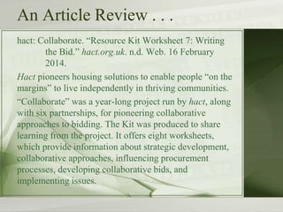 An Article Review . . .
hact: Collaborate. “Resource Kit Worksheet 7: Writing
the Bid.” hact.org.uk. n.d. Web. 16 February
2014.
Hact pioneers housing solutions to enable people “on the
margins” to live independently in thriving communities.
“Collaborate” was a year-long project run by hact, along
with six partnerships, for pioneering collaborative
approaches to bidding. The Kit was produced to share
learning from the project. It offers eight worksheets,
which provide information about strategic development,
collaborative approaches, influencing procurement
processes, developing collaborative bids, and
implementing issues.
 