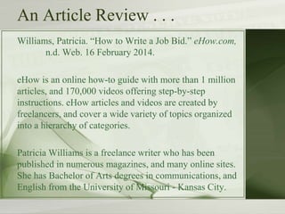 An Article Review . . .
Williams, Patricia. “How to Write a Job Bid.” eHow.com,
n.d. Web. 16 February 2014.
eHow is an online how-to guide with more than 1 million
articles, and 170,000 videos offering step-by-step
instructions. eHow articles and videos are created by
freelancers, and cover a wide variety of topics organized
into a hierarchy of categories.
Patricia Williams is a freelance writer who has been
published in numerous magazines, and many online sites.
She has Bachelor of Arts degrees in communications, and
English from the University of Missouri - Kansas City.
 