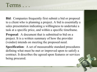 Terms . . .
Bid: Companies frequently first submit a bid or proposal
to a client who is planning a project. A bid is essentially a
sales presentation indicating a willingness to undertake a
task at a specific price, and within a specific timeframe.
Proposal: A document that is submitted to bid on a
project. It is a written summary of how the provider
(vendor) intends on meeting the proposed need.
Specification: A set of measureable standard procedures
defining what must be met or improved upon to satisfy a
contract. It describes the agreed upon features or services
being procured.
 