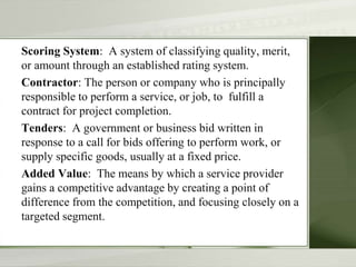 Scoring System: A system of classifying quality, merit,
or amount through an established rating system.
Contractor: The person or company who is principally
responsible to perform a service, or job, to fulfill a
contract for project completion.
Tenders: A government or business bid written in
response to a call for bids offering to perform work, or
supply specific goods, usually at a fixed price.
Added Value: The means by which a service provider
gains a competitive advantage by creating a point of
difference from the competition, and focusing closely on a
targeted segment.
 