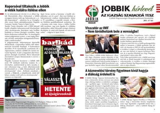 Koporsóval tiltakozik a Jobbik
a vidék halálra ítélése ellen                                                                                                       JOBBIK hírlevél
Az új önkormányzati törvény és az abban fog-
lalt falurombolás elleni tiltakozásul a Jobbik
                                                      Apáti István szerint a kormány a kisebb tele-
                                                      püléseken „veri el a port”, őket teszi felelőssé az                           AZ IGAZSÁG SZABADDÁ TESZ
országjáró körútra indít egy halottaskocsit a „vi-    önkormányzati rendszer eladósodásáért, holott                                             A Jobbik Magyarországért Mozgalom parlamenti beszámolója
dék koporsójával” – jelentette be az Országház        ez 95 százalékban a nagyobb városok, a fővá-                                                                                         2011. 47. hét
előtt tartott közös sajtótájékoztatóján Hegedűs       ros felelőtlen gazdálkodásának eredménye. Ha
Lorántné, Sneider Tamás és Apáti István.              a kormány nem vonja vissza a vidéket halálra
Sneider Tamás elmondta: már a 2000 lakosnál           ítélő javaslatot, vagy nem fogadja el a jobbikos
kisebb települési önkormányzatok felszámolását        módosítókat, akkor folytatják országos tiltakozó      Visszatér az IMF
célzó törvényjavaslat benyújtása után levélben
fordultak az érintett községek vezetőihez, hogy
                                                      akciójukat, és „amit ezért kapnak, azt nem teszik
                                                      zsebre” – szögezte le Apáti István.                   – Nem törődhetünk bele a vereségbe!
közös tiltakozásra szólítsák őket. Az összefogásra
                                                                                                                                                                   járhat. A politikus hangsúlyozta, ezzel a lépéssel
számos polgármester nyitott, „a mai napig érkez-                                                                                                                   minden parlamenti párt egyetért, sőt a baloldali
nek a levelek, amelyekben támogatásukról bizto-                                                                                                                    politikai tömörülések már régebben követelték a ké-
sítják a törekvéseinket”.                                                                                                                                          szenléti hitelkeret igénybevételét.
A polgármesterek, önkormányzati képviselők                                                                                                                         A honatya ismét hitet tett az önálló gazdaságpolitika
elhelyezhetik a koporsóban halálra ítélt önkor-                                                                                                                    mellett és hozzátette, a Jobbik egyáltalán nem üd-
mányzati hivataluk fényképét. A halottaskocsi                                                                                                                      vözli, sőt elutasítja az IMF-fel való együttműködést,
december 19-én visszaérkezik a parlament elé a                                                                                                                     és továbbra is sürgeti az államadósság újratárgyalá-
végszavazásra, amelyen a Jobbik név szerinti sza-                                                                                                                  sát, ami nem könnyű és nagyon kockázatos folya-
vazást fog kérni. A párt a megszűnés által fenye-                                                                                                                  mat, de az egyetlen lehetőség arra, hogy Magyaror-
getetett községek vezetőinek, illetve lakosainak                                                            Vona Gábor, a Jobbik elnöke kijelentette: elkese-      szág kitörjön a súlyos teher alól.
részvételével aznapra demonstrációt is szervez a                                                            rítő, hogy a kormány ennyire tehetetlen és kép-        Vona Gábor egyértelművé tette, a Jobbik nem nyug-
Kossuth térre.                                                                                              telen volt megvívni gazdasági szabadságharcát. A       szik bele az elmúlt huszonkét év politikájának kö-
Hegedűs Lorántné hozzátette: a Jobbik több                                                                  nemzeti radikális párt frakcióvezetője leszögezte, a   vetkezményeibe, és továbbra is minden lehetséges
mint 150 módosító indítvány nyújtott be a                                                                   Nemzetközi Valutaalap újbóli beavatkozása a ma-        eszközzel küzdeni fog Magyarország megmenekülé-
törvényhez, amelyek közül az első a javaslat cí-                                                            gyar közéletbe nagyon súlyos következményekkel         séért és talpra állásáért.
mét változtatná meg „a helyi alkormányzatok
létrehozásáról és a vidék felszámolásáról szóló
törvényjavaslat” címre. „Kellenek másoknak a                                                                A köznevelési törvény figyelmen kívül hagyja
                                                                                                            a diákság érdekeit is
vizeink, a földjeink, a településeink, nekik kell
helyet csinálni, erről szól ez a törvényjavaslat” –
mutatott rá a képviselő.                                                                                    A Jobbik Ifjúsági Tagozata közleményében kije-
                                                                                                            lenti: a köznevelési törvény tervezete nem jeleníti
                                                                                                            meg a diákság érdekeit, és miközben a pedagógu-
                                                                                                            sok – egyébként jogos – kritikáiról sokat hallani,


                                                           HETENTE
                                                                                                            a legnagyobb létszámú és leginkább érintett cso-
                                                                                                            port aggályait a közvélemény alig ismerhette meg.
                                                                                                            Ezért a Jobbik IT szerint a legfontosabb lépés egy
                                                                                                            megfelelő hatáskörrel és jogokkal középiskolai di-
                                                            az újságárusoknál                               ákönkormányzatok közötti fórum megalkotása.
                                                                                                            A diákparlament áprilisi, Hoffmann Rózsa által
                                                                                                            megnyitott ülésén elfogadott a törvény kapcsán
Impresszum:                                                                                                 egy 23 pontos ajánlást. Azonban az a Fidesz-kor-       A Jobbik Ifjúsági Tagozat felszólítja az Orbán-kor-
Kiadja: Jobbik Magyarországért Mozgalom, 1113 Budapest, Villányi út 20/A                                    mány, amely csupán szavakban hangsúlyozza a            mányt, hogy a köznevelési törvény megalkotása
Kapcsolat: 06 70 379 9701, jobbik@jobbik.hu, www.jobbik.hu                                                  konzultáció fontosságát, most is kimutatta foga fe-    során vegye figyelembe a leginkább érintett kör, a
Felelős szerkesztő: Pál Gábor, szerkesztő: Dobos Zoltán, művészeti vezető: Laboncz Edina                    hérjét: a javaslatok közül szinte semmi nem jelenik    diákság véleményét! – zárul a radikális ifjúság fel-
Ingyenes kiadvány, kereskedelmi forgalomba nem hozható!                                                     meg a tervezetben.                                     szólítása.
                                                                                                                                                                                                                      1
 