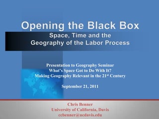Opening the Black BoxSpace, Time and the Geography of the Labor Process Presentation to Geography Seminar What’s Space Got to Do With It? Making Geography Relevant in the 21st Century September 21, 2011 Chris Benner University of California, Davis ccbenner@ucdavis.edu 