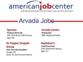 Arvada Jobs
Sprouts

Arvada Center

Produce Clerk Job
301-5150 West 120th Avenue
Ages 18+

Dishwasher
6901 Wadsworth Blvd

Dr Pepper Snapple
Group
Part-Time Merchandiser
Arvada, CO
Need- DL and Personal Vehicle

Applebee’s
Line/Prep Cook
2565 Wadsworth Bypass
Ages 17+

 