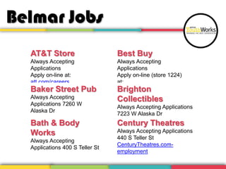 Belmar Jobs
AT&T Store

Best Buy

Always Accepting
Applications
Apply on-line at:
att.com/careers

Always Accepting
Applications
Apply on-line (store 1224)
at:
bestbuy-jobs.com
Brighton

Baker Street Pub
Always Accepting
Applications 7260 W
Alaska Dr

Collectibles

Bath & Body
Works

Century Theatres

Always Accepting
Applications 400 S Teller St

Always Accepting Applications
7223 W Alaska Dr
Always Accepting Applications
440 S Teller St
CenturyTheatres.comemployment

 