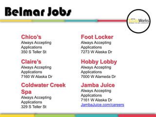 Belmar Jobs
Chico’s

Foot Locker

Always Accepting
Applications
350 S Teller St

Always Accepting
Applications
7273 W Alaska Dr

Claire’s

Hobby Lobby

Always Accepting
Applications
7160 W Alaska Dr

Always Accepting
Applications
7000 W Alameda Dr

Coldwater Creek
Spa

Jamba Juice

Always Accepting
Applications
329 S Teller St

Always Accepting
Applications
7161 W Alaska Dr
JambaJuice.com/careers

 