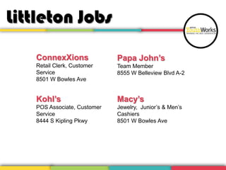 Littleton Jobs
ConnexXions

Papa John’s

Retail Clerk, Customer
Service
8501 W Bowles Ave

Team Member
8555 W Belleview Blvd A-2

Kohl’s

Macy’s

POS Associate, Customer
Service
8444 S Kipling Pkwy

Jewelry, Junior’s & Men’s
Cashiers
8501 W Bowles Ave

 