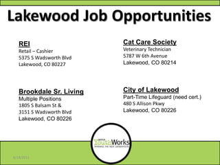 Lakewood Job Opportunities
Cat Care Society
Veterinary Technician
5787 W 6th Avenue
Lakewood, CO 80214
City of Lakewood
Part-Time Lifeguard (need cert.)
480 S Allison Pkwy
Lakewood, CO 80226
REI
Retail – Cashier
5375 S Wadsworth Blvd
Lakewood, CO 80227
Brookdale Sr. Living
Multiple Positions
1805 S Balsam St &
3151 S Wadsworth Blvd
Lakewood, CO 80226
6/18/2013
 