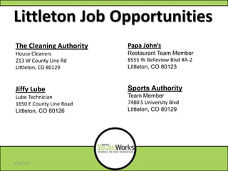 Littleton Job Opportunities
Papa John’s
Restaurant Team Member
8555 W Belleview Blvd #A-2
Littleton, CO 80123
Sports Authority
Team Member
7480 S University Blvd
Littleton, CO 80129
The Cleaning Authority
House Cleaners
213 W County Line Rd
Littleton, CO 80129
Jiffy Lube
Lube Technician
1650 E County Line Road
Littleton, CO 80126
6/18/2013
 