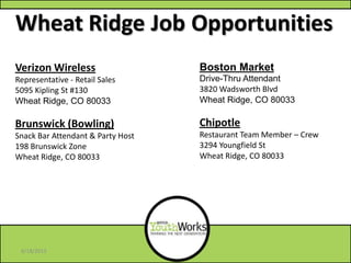 Wheat Ridge Job Opportunities
Boston Market
Drive-Thru Attendant
3820 Wadsworth Blvd
Wheat Ridge, CO 80033
Chipotle
Restaurant Team Member – Crew
3294 Youngfield St
Wheat Ridge, CO 80033
Verizon Wireless
Representative - Retail Sales
5095 Kipling St #130
Wheat Ridge, CO 80033
Brunswick (Bowling)
Snack Bar Attendant & Party Host
198 Brunswick Zone
Wheat Ridge, CO 80033
6/18/2013
 