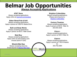 Belmar Job Opportunities
Brighton Collectibles
Always accepting applications
Please send resume to:
Brighton Collectibles
Century Theatres
Always accepting applications
Apply in person at 440 S. Teller St.
303.935.3238
Chico’s
Always accepting applications
Apply in person at 350 S Teller St.
Claire’s
Always accepting applications
Apply in person at 7160 W Alaska
Dr.
303.742.2064
AT&T Store
Always accepting applications
Apply online at www.att.com/wireless
Baker Street Pub & Grill
Always accepting applications
Apply in person at 7260 W. Alaska Drive
Bath and Body Works
Always accepting applications
Apply in person at 400 S. Teller Street
Best Buy
Always accepting applications
Apply online at www.bestbuy.com
choose (store # 1224)
Blissful Med Spa
Always accepting resumes
Email resume to Blissful Med Spa
Call 303.937.5395
Always Accepting Applications
6/18/2013
 