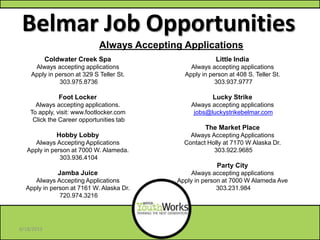 Belmar Job Opportunities
Little India
Always accepting applications
Apply in person at 408 S. Teller St.
303.937.9777
Lucky Strike
Always accepting applications
jobs@luckystrikebelmar.com
The Market Place
Always Accepting Applications
Contact Holly at 7170 W Alaska Dr.
303.922.9685
Party City
Always accepting applications
Apply in person at 7000 W Alameda Ave
303.231.984
Coldwater Creek Spa
Always accepting applications
Apply in person at 329 S Teller St.
303.975.8736
Foot Locker
Always accepting applications.
To apply, visit: www.footlocker.com
Click the Career opportunities tab
Hobby Lobby
Always Accepting Applications
Apply in person at 7000 W. Alameda.
303.936.4104
Jamba Juice
Always Accepting Applications
Apply in person at 7161 W. Alaska Dr.
720.974.3216
Always Accepting Applications
6/18/2013
 