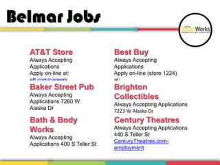 Belmar Jobs
AT&T Store
Always Accepting
Applications
Apply on-line at:
att.com/careers
Baker Street Pub
Always Accepting
Applications 7260 W
Alaska Dr
Bath & Body
Works
Always Accepting
Applications 400 S Teller St
Best Buy
Always Accepting
Applications
Apply on-line (store 1224)
at:
bestbuy-jobs.comBrighton
Collectibles
Always Accepting Applications
7223 W Alaska Dr
Century Theatres
Always Accepting Applications
440 S Teller St
CenturyTheatres.com-
employment
 