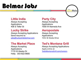 Belmar Jobs
Little India
Always Accepting
Applications
408 S Teller St
Lucky Strike
Always Accepting Applications
Send resume to:
jobs@luckystrikebelmar.com
The Market Place
Always Accepting
Applications
7170 W Alaska Dr
Holly: 303-922-9685
Party City
Always Accepting
Applications
7000 W Alameda Ave
Aeropostale
Always Accepting
Applications
7251 W Alaska Drive
Ted’s Montana Grill
Always Accepting Applications
Apply online at:
TedsMontanaGrill.com/careers
 
