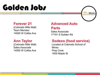 Golden Jobs
Forever 21
(Colorado Mills Mall)
Team Member
14500 W Colfax Ave
Ann Taylor
(Colorado Mills Mall)
Sales Associate
14500 W Colfax Ave
Advanced Auto
Parts
Sales Associate
17191 S Golden Rd
Sodexo (food service)
Located at Colorado School of
Mines
Prep Cook
1600 Maple St
 