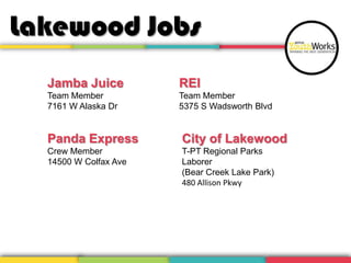Lakewood Jobs
Jamba Juice
Team Member
7161 W Alaska Dr
Panda Express
Crew Member
14500 W Colfax Ave
REI
Team Member
5375 S Wadsworth Blvd
City of Lakewood
T-PT Regional Parks
Laborer
(Bear Creek Lake Park)
480 Allison Pkwy
 