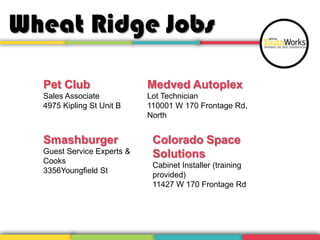Wheat Ridge Jobs
Pet Club
Sales Associate
4975 Kipling St Unit B
Smashburger
Guest Service Experts &
Cooks
3356Youngfield St
Colorado Space
Solutions
Cabinet Installer (training
provided)
11427 W 170 Frontage Rd
Medved Autoplex
Lot Technician
110001 W 170 Frontage Rd,
North
 