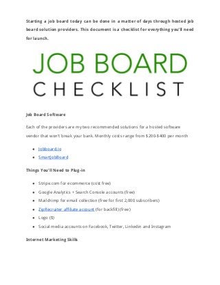 Starting a job board today can be done in a matter of days through hosted job                               
board solution providers. This document is a checklist for everything you’ll need                       
for launch. 
 
Job Board Software 
Each of the providers are my two recommended solutions for a hosted software 
vendor that won’t break your bank. Monthly costs range from $200-$400 per month 
● Jobboard.io 
● SmartJobBoard 
Things You’ll Need to Plug-in 
● Stripe.com for ecommerce (cost free) 
● Google Analytics + Search Console accounts (free) 
● Mailchimp for email collection (free for first 2,000 subscribers) 
● ZipRecruiter affiliate account​ (for backfill) (free) 
● Logo ($) 
● Social media accounts on Facebook, Twitter, Linkedin and Instagram 
Internet Marketing Skills 
 