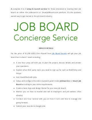 A ​complete A to Z ​setup & launch service for those interested in starting their job                               
board on either the Jobboard.io or SmartJobBoard.com platform. It’s the quickest,                     
easiest way to get started in the job board industry. 
 
SERVICE DETAILS 
For the price of $1,200 (USD) Chris Russell from ​Job Board Secrets will get your job                               
board live in about 1 week including; 
● A one hour prep call with you to plan the project, discuss details and answer                             
your questions. 
● Explain what third party tools you need to sign up for such as MailChimp and                             
Stripe. 
● Get it backfilled with jobs. 
● Setup and configure the entire backend panel inside ​Jobboard.io or ​Smart Job                       
Board​ according to your niche requirements. 
● Create a basic logo and design theme for your new job board. 
● Mentor you on how to market and sell to employers and job seekers. (free                           
ebooks) 
● Conduct one hour tutorial with you on how it runs and how to manage site                             
going forward. 
● Submit your new site to Google Jobs 
 