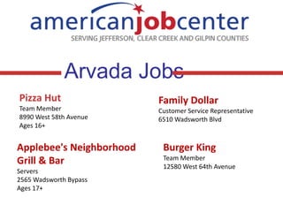 Arvada Jobs
Pizza Hut
Team Member
8990 West 58th Avenue
Ages 16+

Applebee's Neighborhood
Grill & Bar
Servers
2565 Wadsworth Bypass
Ages 17+

Family Dollar
Customer Service Representative
6510 Wadsworth Blvd

Burger King
Team Member
12580 West 64th Avenue

 