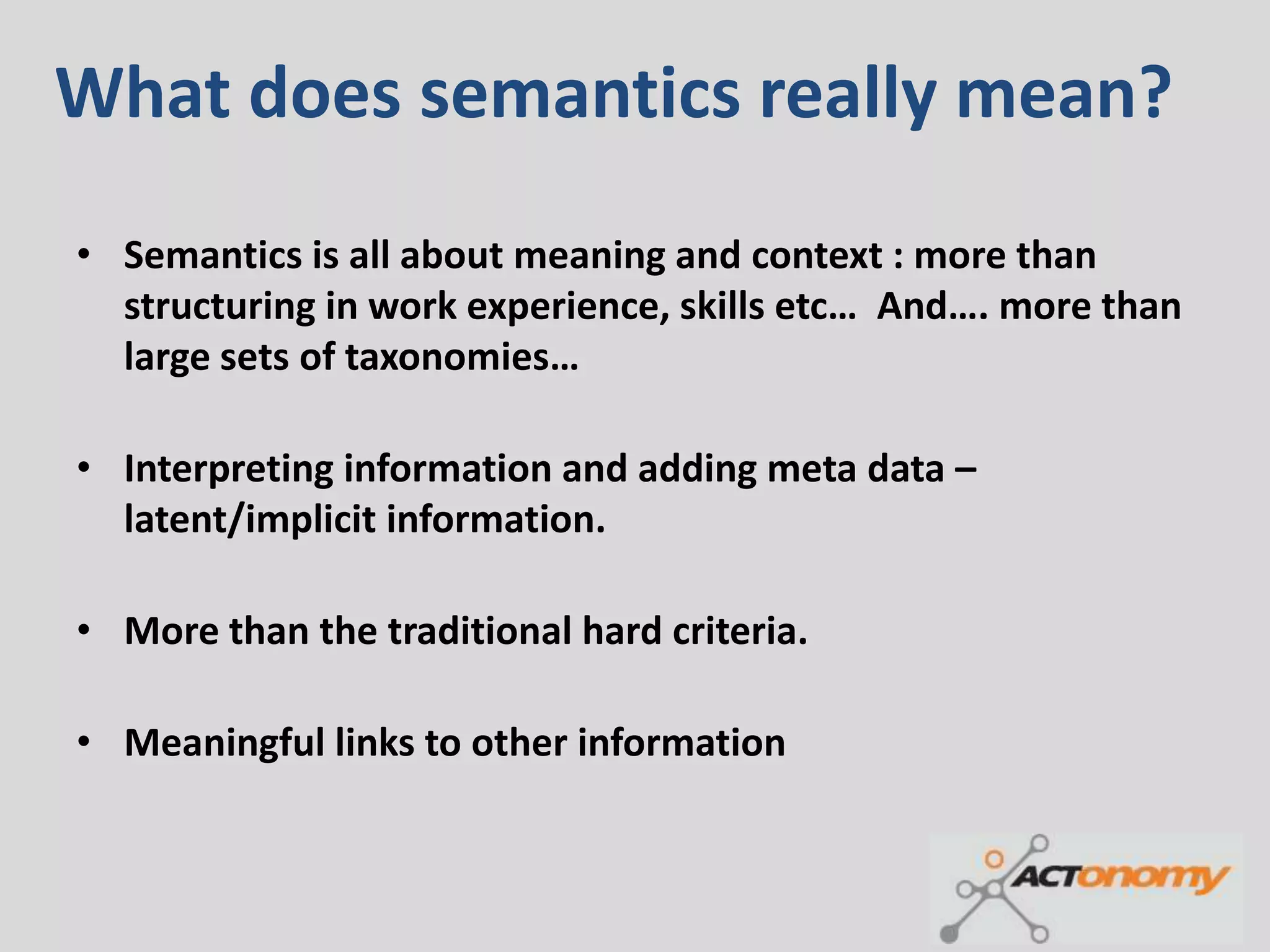 What does semantics really mean?
• Semantics is all about meaning and context : more than
  structuring in work experience, skills etc… And…. more than
  large sets of taxonomies…

• Interpreting information and adding meta data –
  latent/implicit information.

• More than the traditional hard criteria.

• Meaningful links to other information
 